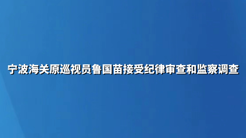 宁波海关原巡视员鲁国苗接受纪律审查和监察调查