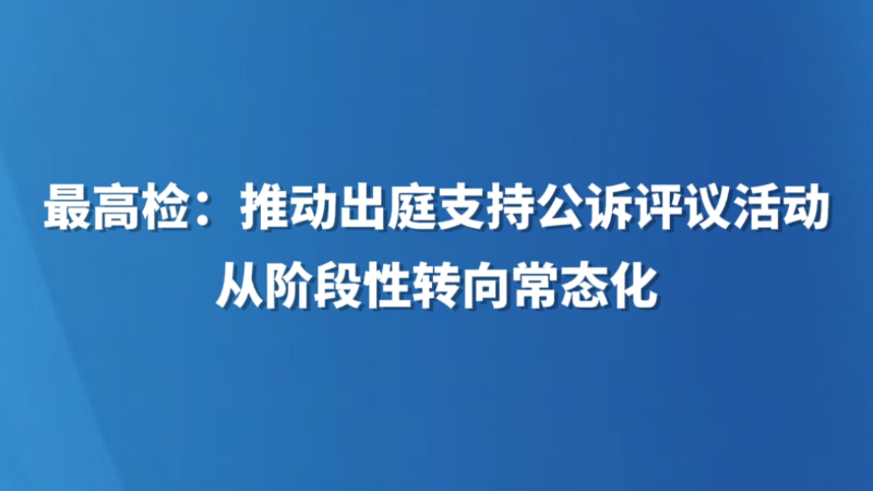 最高检：推动出庭支持公诉评议活动从阶段性转向常态化