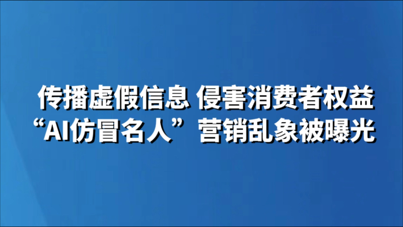 传播虚假信息 侵害消费者权益 “AI仿冒名人”营销乱象被曝光