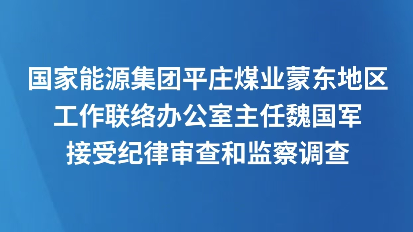 国家能源集团平庄煤业蒙东地区工作联络办公室主任魏国军接受纪律审查和监察调查