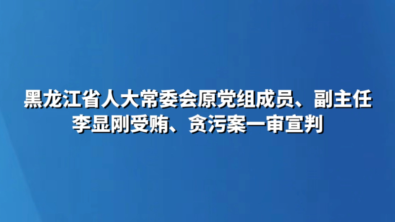 黑龙江省人大常委会原党组成员、副主任李显刚受贿、贪污案一审宣判