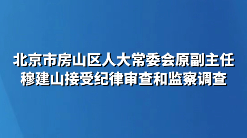 北京市房山区人大常委会原副主任穆建山接受纪律审查和监察调查
