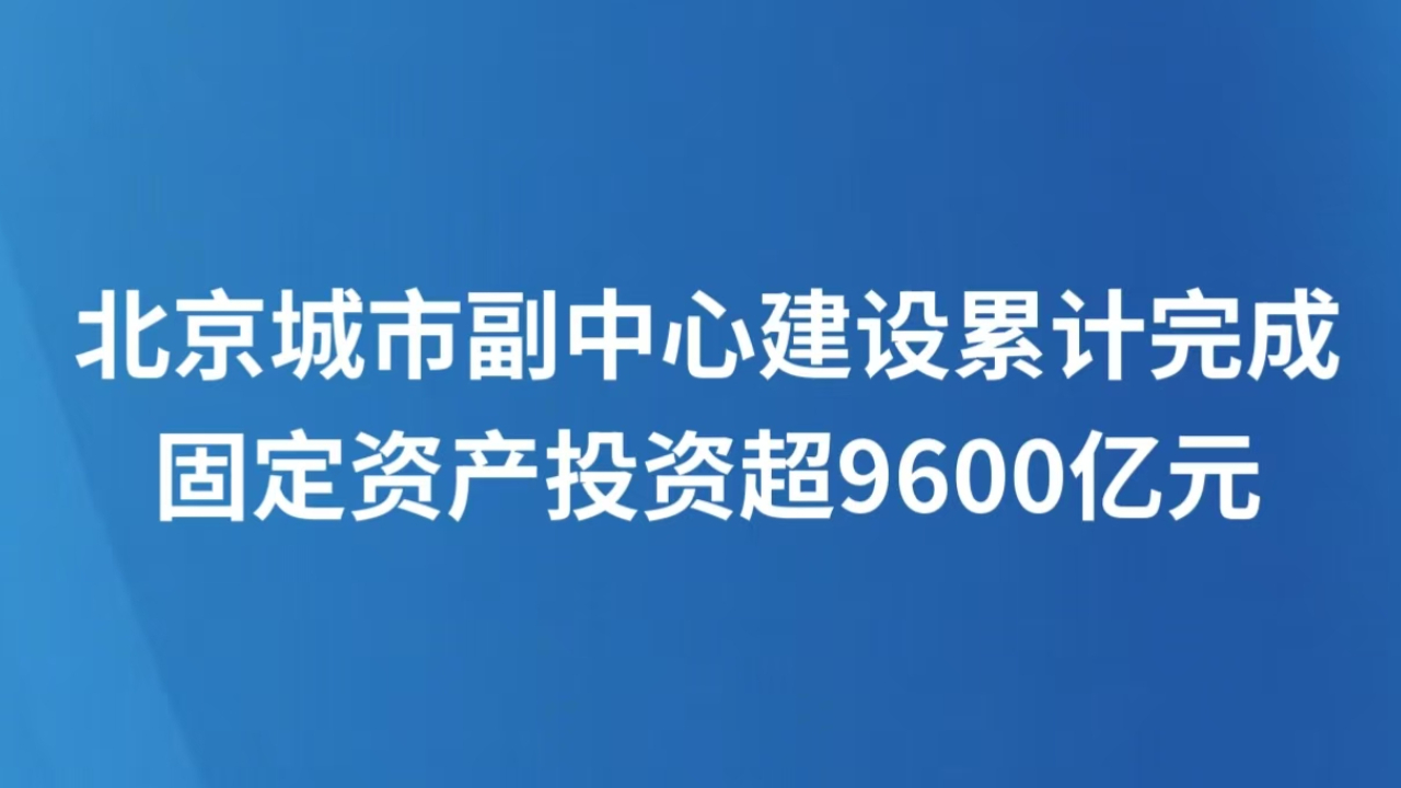 北京城市副中心建设累计完成固定资产投资超9600亿元