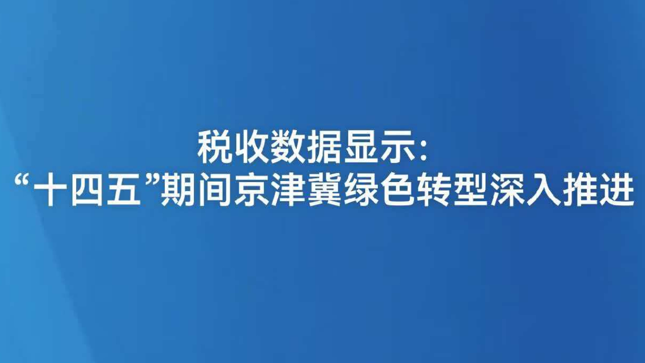 税收数据显示：“十四五”期间京津冀绿色转型深入推进