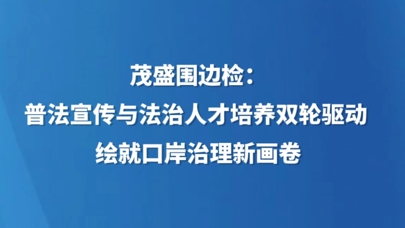 茂盛围边检：普法宣传与法治人才培养双轮驱动 绘就口岸治理新画卷