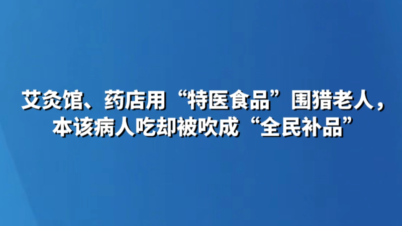 艾灸馆、药店用“特医食品”围猎老人，本该病人吃却被吹成“全民补品”