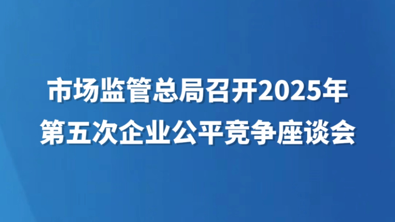 市场监管总局召开2025年第五次企业公平竞争座谈会