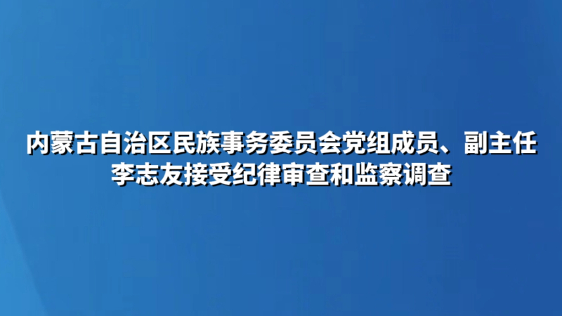 内蒙古自治区民族事务委员会党组成员、副主任李志友接受纪律审查和监察调查
