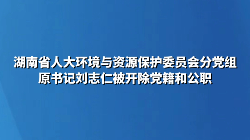 湖南省人大环境与资源保护委员会分党组原书记刘志仁被开除党籍和公职