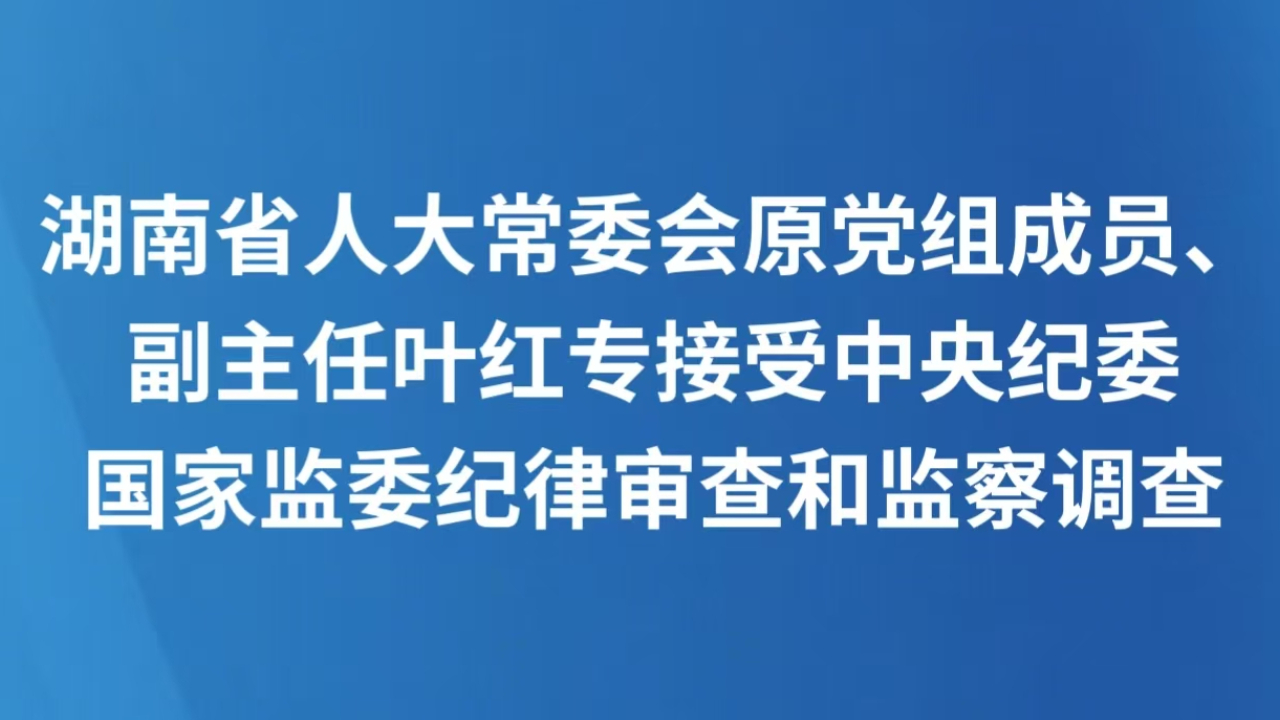 湖南省人大常委会原党组成员、副主任叶红专接受中央纪委国家监委纪律审查和监察调查