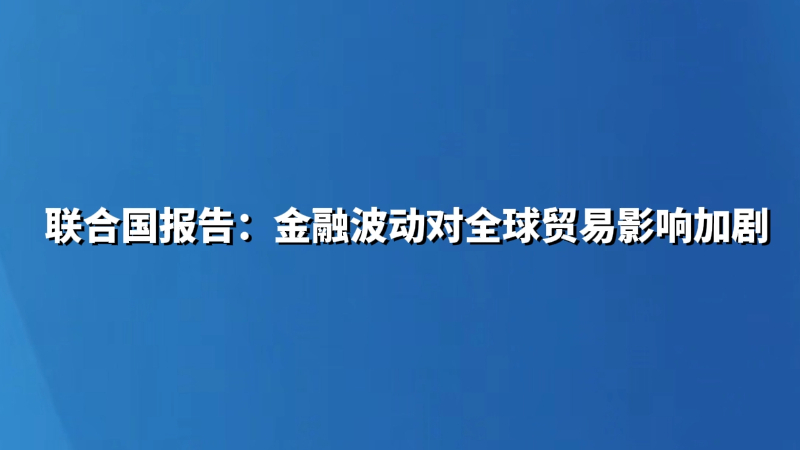 联合国报告：金融波动对全球贸易影响加剧