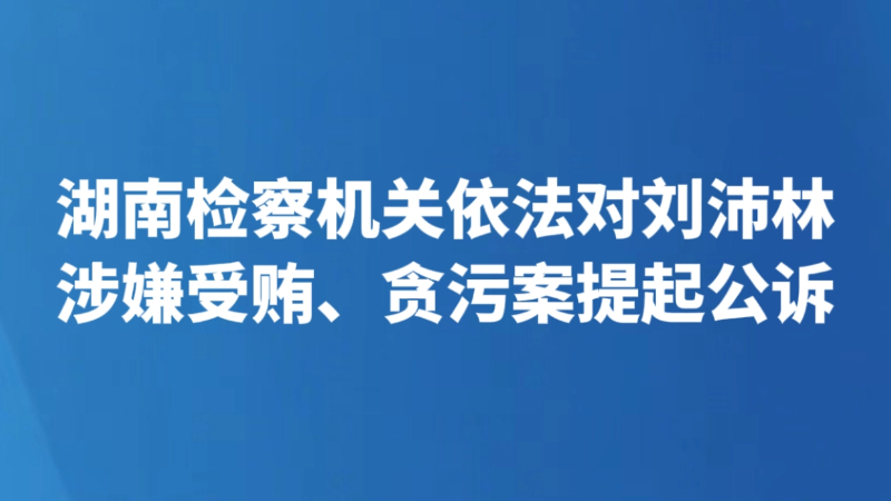湖南检察机关依法对刘沛林涉嫌受贿、贪污案提起公诉