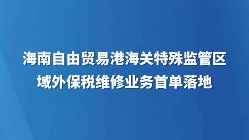 海南自由贸易港海关特殊监管区域外保税维修业务首单落地