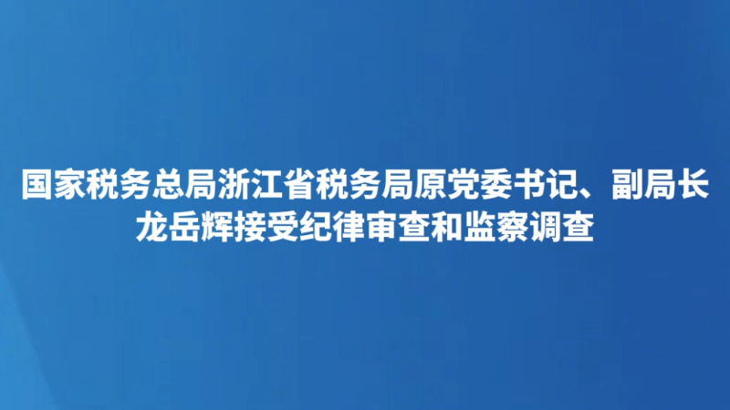 国家税务总局浙江省税务局原党委书记、副局长龙岳辉接受纪律审查和监察调查