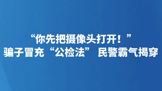 “你先把摄像头打开！”骗子冒充“公检法” 民警霸气揭穿