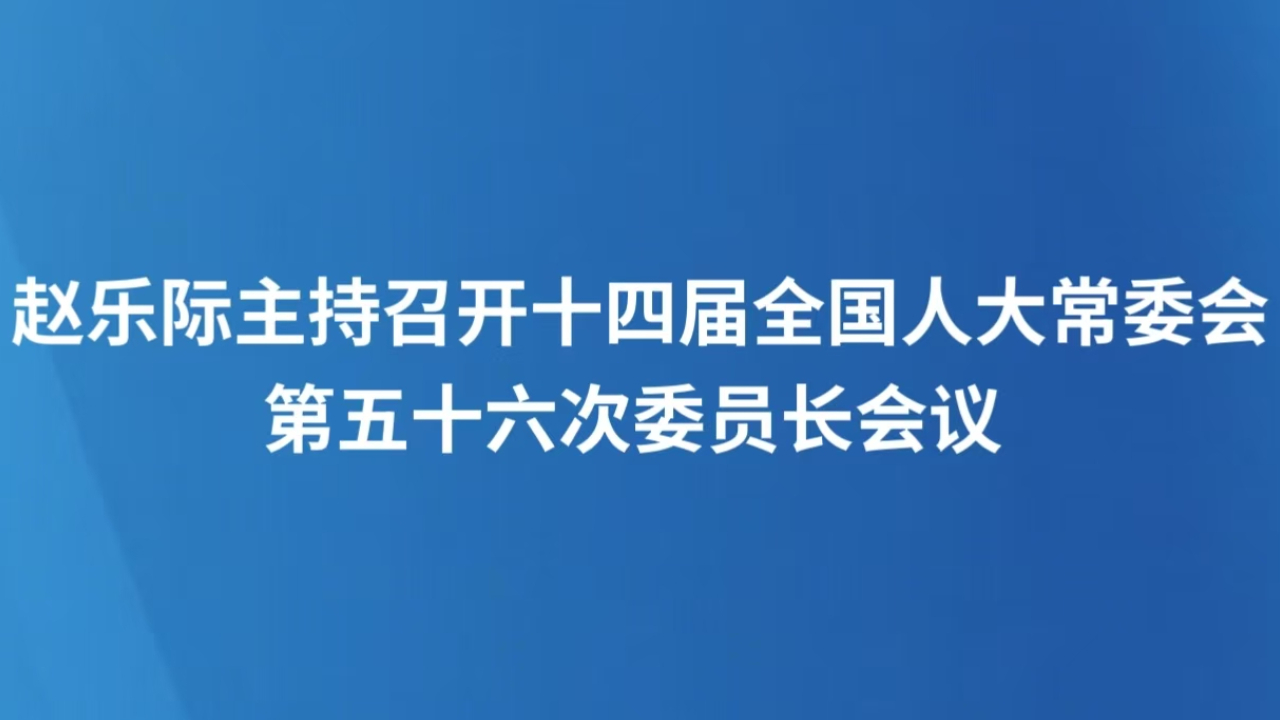 赵乐际主持召开十四届全国人大常委会第五十六次委员长会议 决定十四届全国人大常委会第十九次会议12月22日至27日在京举行