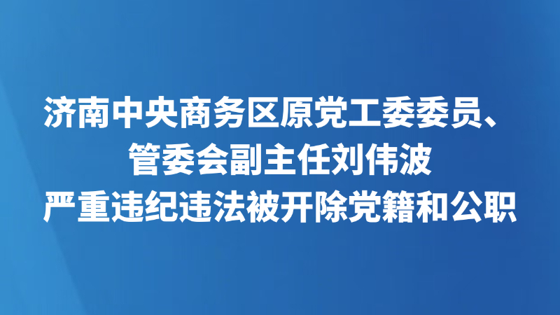 济南中央商务区原党工委委员、管委会副主任刘伟波 严重违纪违法被开除党籍和公职