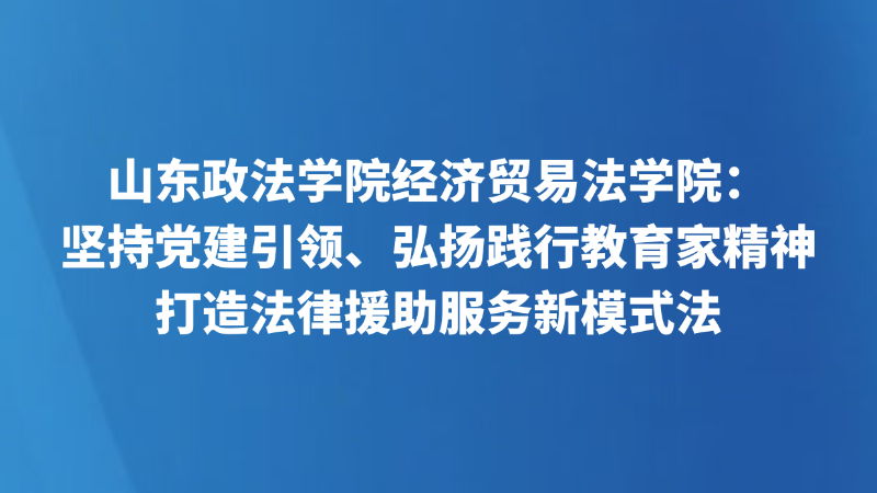 山东政法学院经济贸易法学院：坚持党建引领、弘扬践行教育家精神，打造法律援助服务新模式法