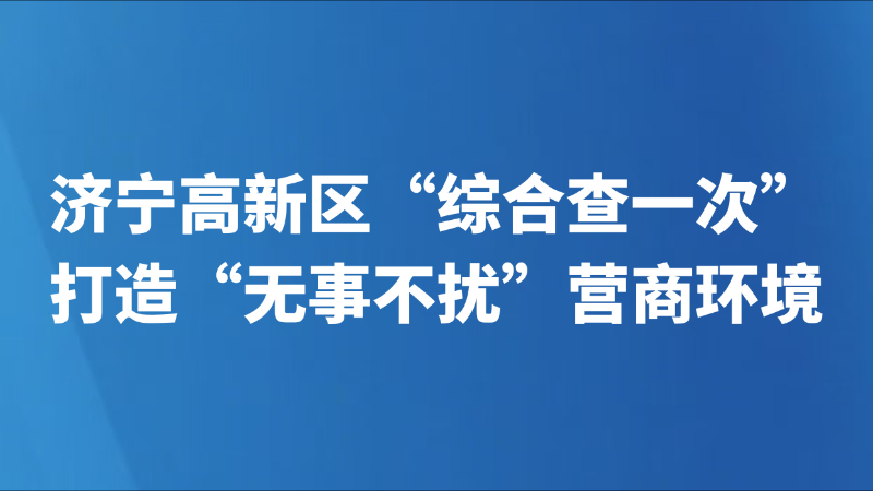 济宁高新区“综合查一次”打造“无事不扰”营商环境