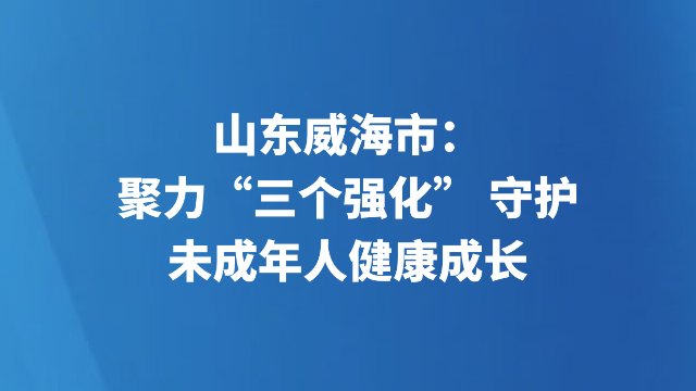 山东威海市：聚力“三个强化” 守护未成年人健康成长