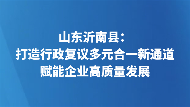 山东沂南县：打造行政复议多元合一新通道 赋能企业高质量发展