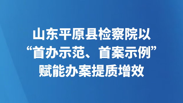 山东平原县检察院以“首办示范、首案示例”赋能办案提质增效