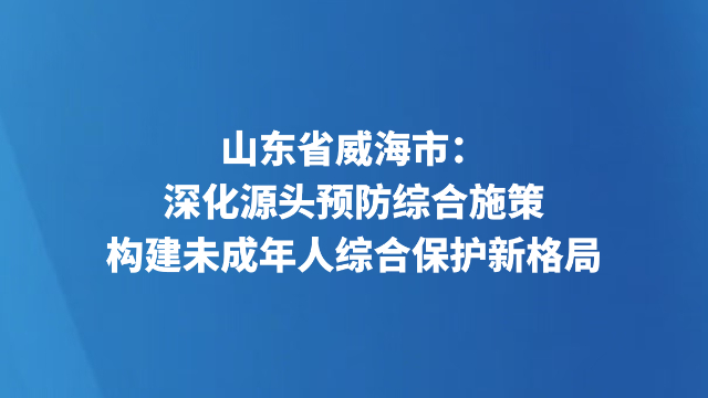 山东省威海市：深化源头预防综合施策 构建未成年人综合保护新格局