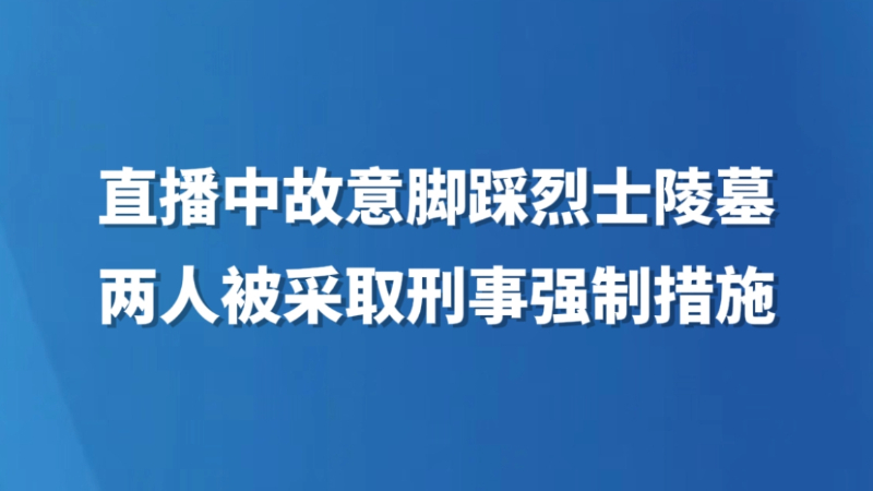 直播中故意脚踩烈士陵墓 两人被采取刑事强制措施