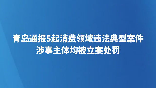 青岛通报5起消费领域违法典型案件，涉事主体均被立案处罚