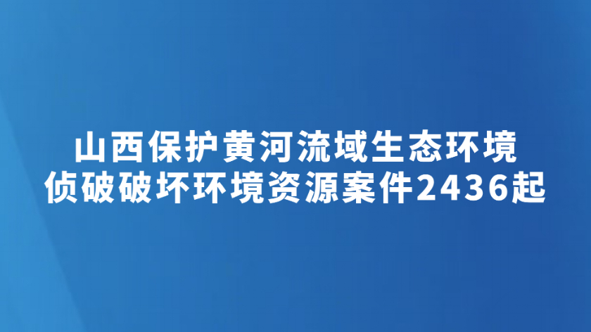 山西保护黄河流域生态环境 侦破破坏环境资源案件2436起