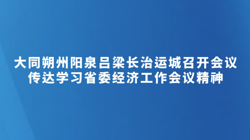 大同朔州阳泉吕梁长治运城召开会议 传达学习省委经济工作会议精神