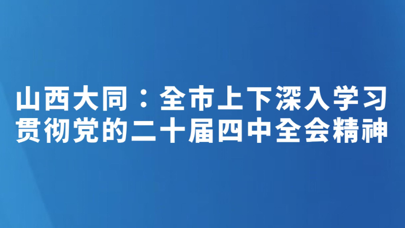 山西大同：全市上下深入学习贯彻党的二十届四中全会精神