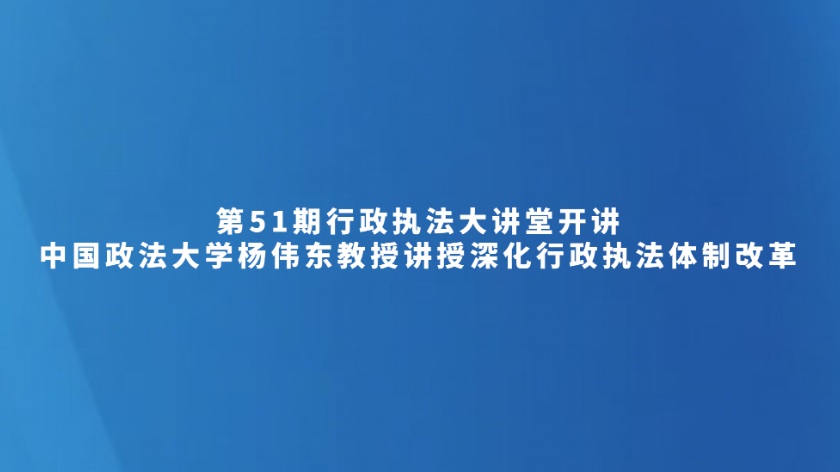 第51期行政执法大讲堂开讲——中国政法大学杨伟东教授讲授深化行政执法体制改革