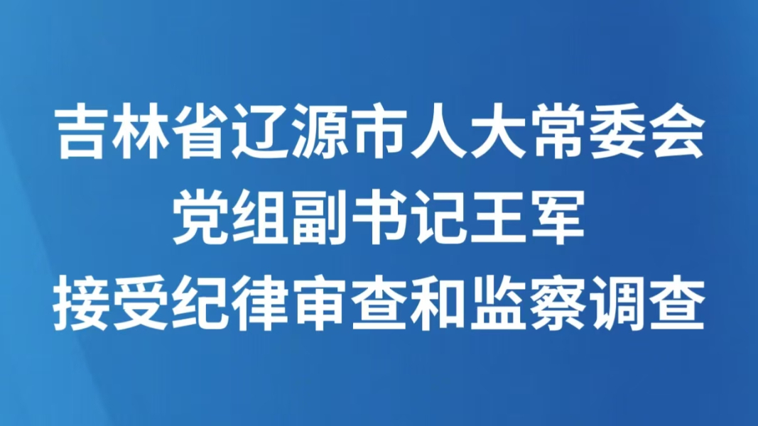 吉林省辽源市人大常委会党组副书记王军接受纪律审查和监察调查