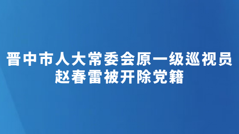 晋中市人大常委会原一级巡视员赵春雷被开除党籍
