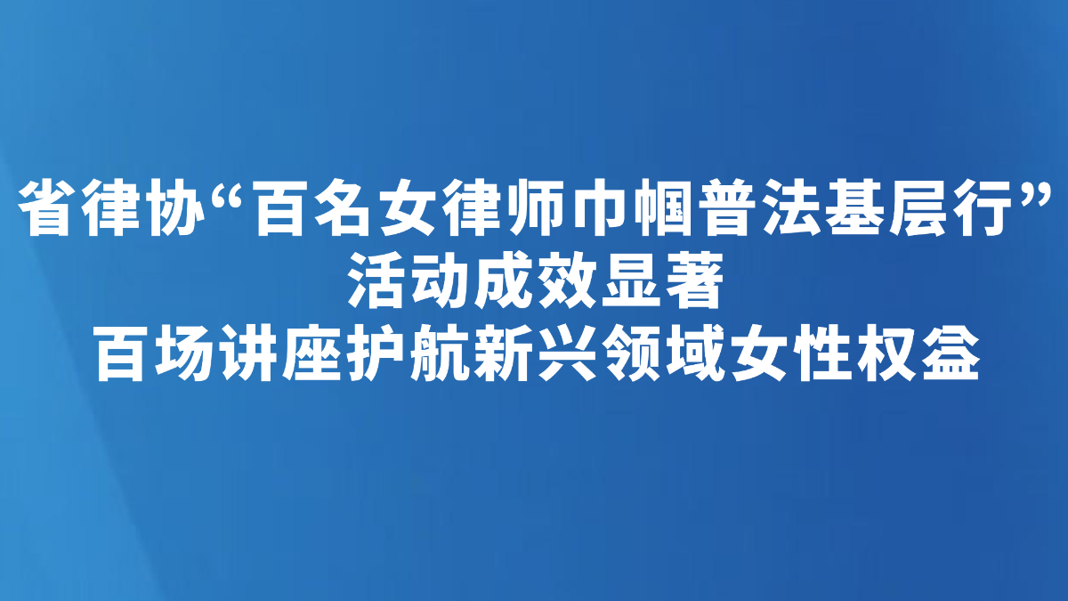 省律协“百名女律师巾帼普法基层行”活动成效显著 百场讲座护航新兴领域女性权益