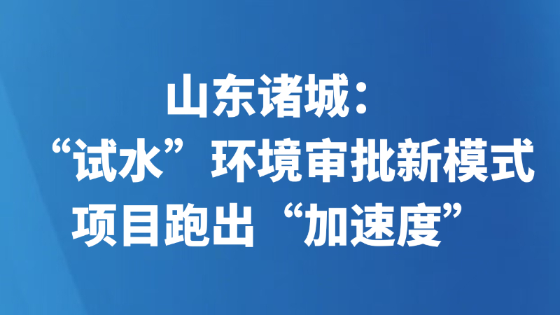 山东诸城：“试水”环境审批新模式 项目跑出“加速度”