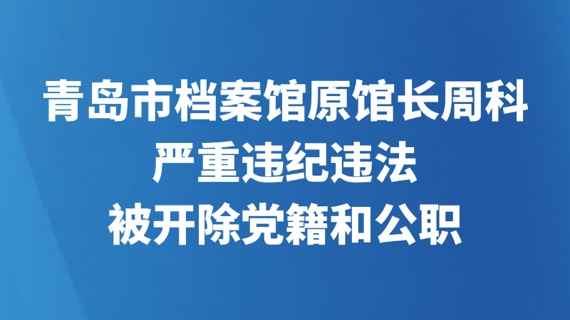青岛市档案馆原馆长周科严重违纪违法被开除党籍和公职