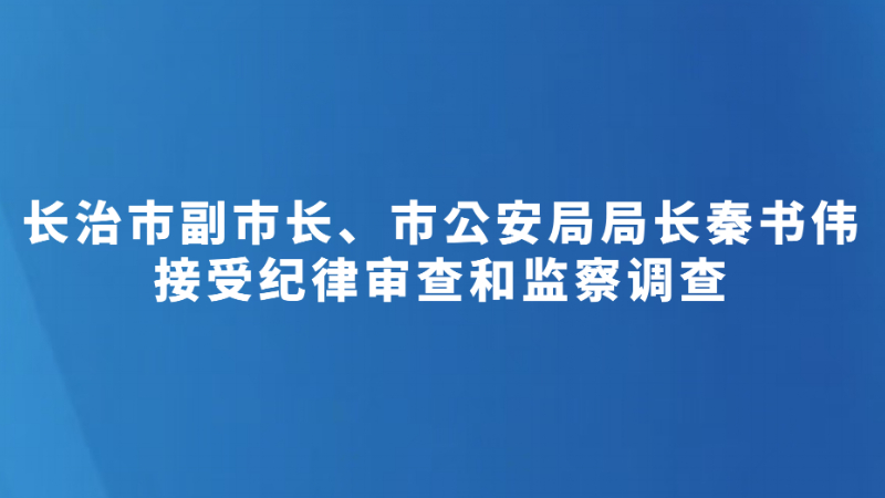 长治市副市长、市公安局局长秦书伟接受纪律审查和监察调查