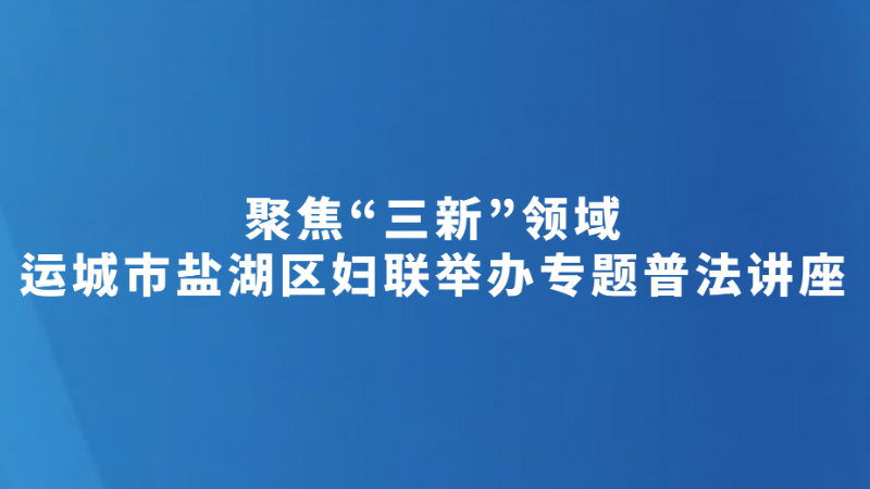 聚焦“三新”领域 运城市盐湖区妇联举办专题普法讲座