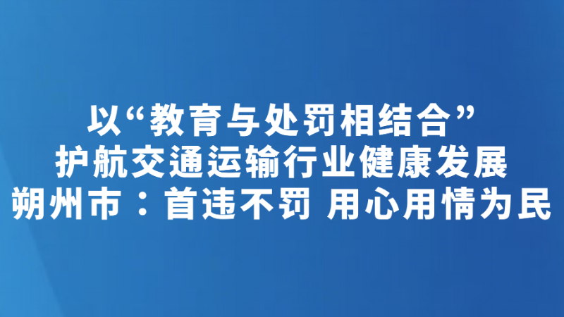 以“教育与处罚相结合”护航交通运输行业健康发展 朔州市：首违不罚 用心用情为民