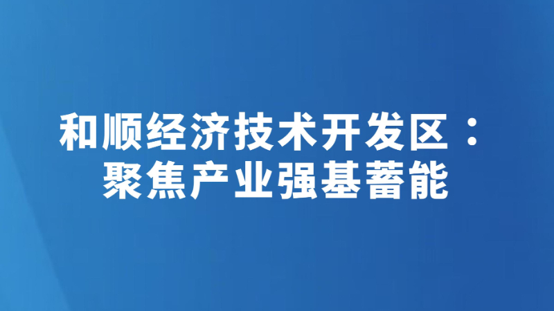 和顺经济技术开发区：聚焦产业强基蓄能