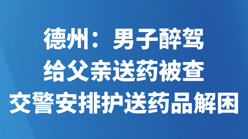 德州：男子醉驾给父亲送药被查 交警安排护送药品解困