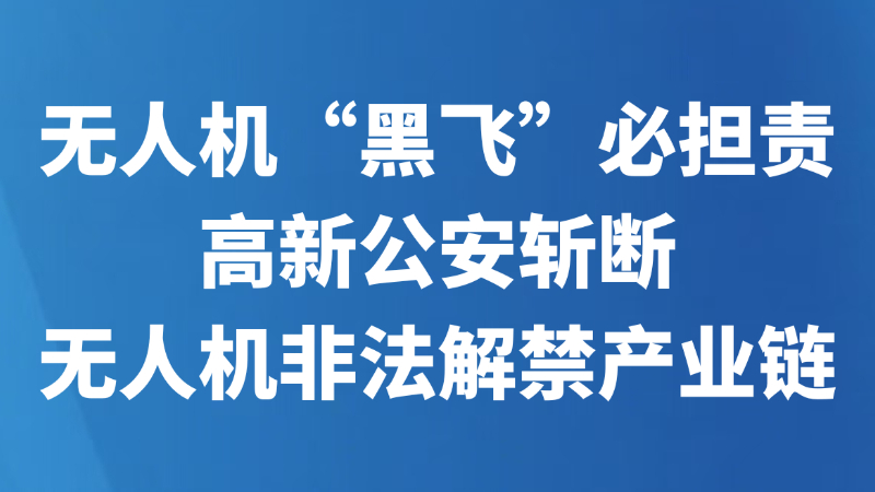 无人机“黑飞”必担责 高新公安斩断无人机非法解禁产业链