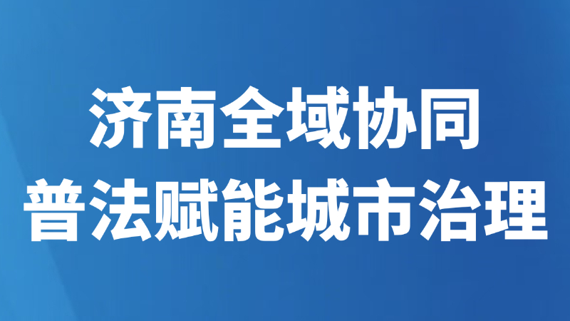 济南全域协同普法赋能城市治理