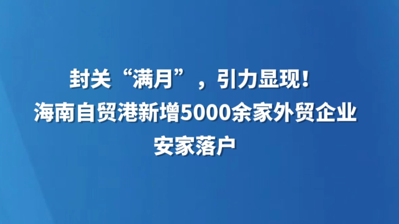 封关“满月”，引力显现！海南自贸港新增5000余家外贸企业安家落户