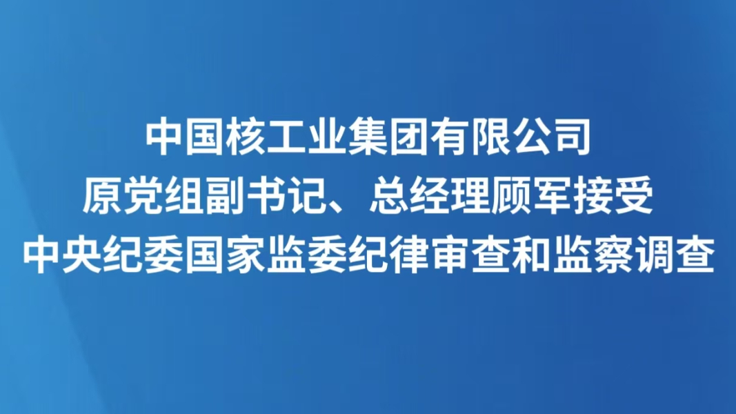 中国核工业集团有限公司原党组副书记、总经理顾军接受中央纪委国家监委纪律审查和监察调查