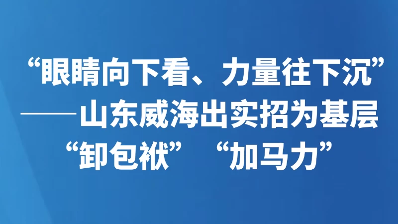 “眼睛向下看、力量往下沉”——山东威海出实招为基层“卸包袱”“加马力”