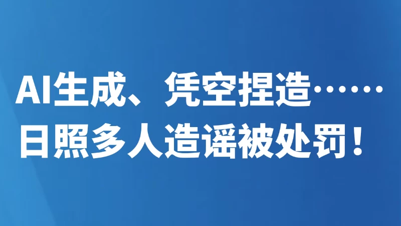 AI生成、凭空捏造……日照多人造谣被处罚！