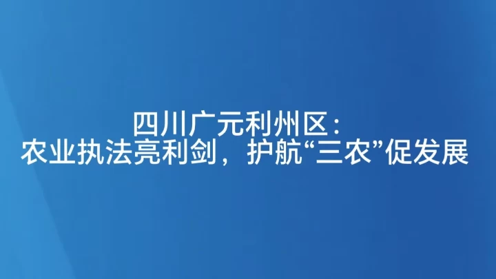 四川广元利州区：农业执法亮利剑，护航“三农”促发展
